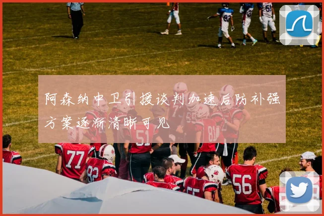 阿森纳中卫引援谈判加速后防补强方案逐渐清晰可见