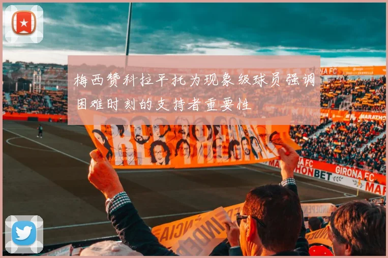 梅西赞科拉平托为现象级球员强调困难时刻的支持者重要性