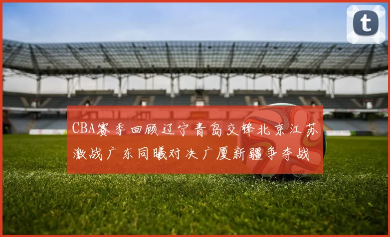 CBA赛季回顾辽宁青岛交锋北京江苏激战广东同曦对决广厦新疆争夺战精彩纷呈