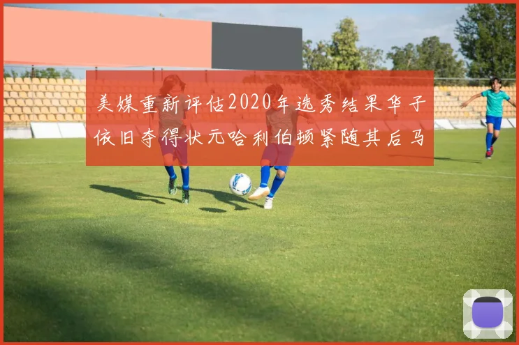 美媒重新评估2020年选秀结果华子依旧夺得状元哈利伯顿紧随其后马克西位列探花