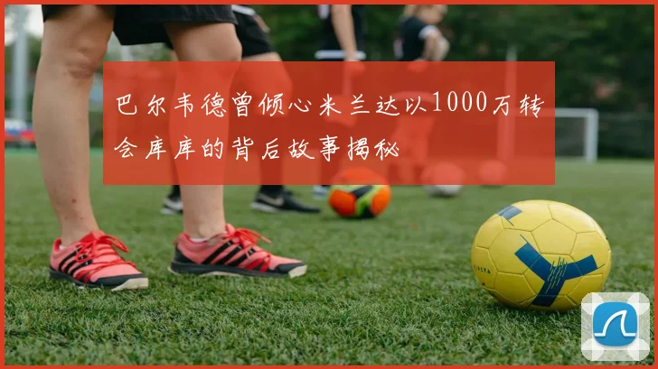 巴尔韦德曾倾心米兰达以1000万转会库库的背后故事揭秘