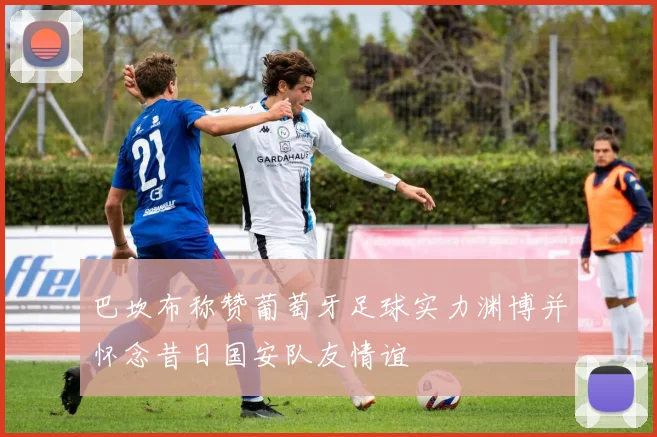 巴坎布称赞葡萄牙足球实力渊博并怀念昔日国安队友情谊
