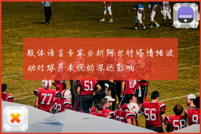 肢体语言专家分析阿尔特塔情绪波动对球员表现的深远影响