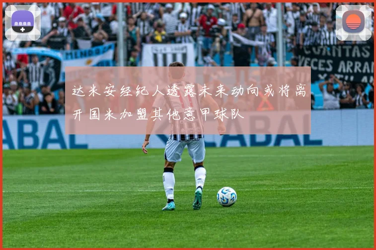 达米安经纪人透露未来动向或将离开国米加盟其他意甲球队