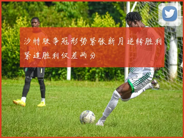沙特联争冠形势紧张新月逆转胜利紧追胜利仅差两分