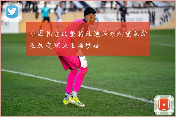 小因扎吉的坚持让迪马尔科重获新生改变职业生涯轨迹