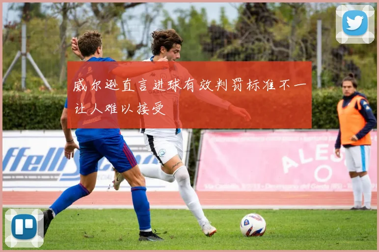 威尔逊直言进球有效判罚标准不一让人难以接受