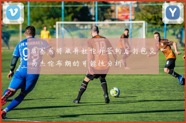 活塞或将放弃杜伦并签约后打包交易杰伦布朗的可能性分析