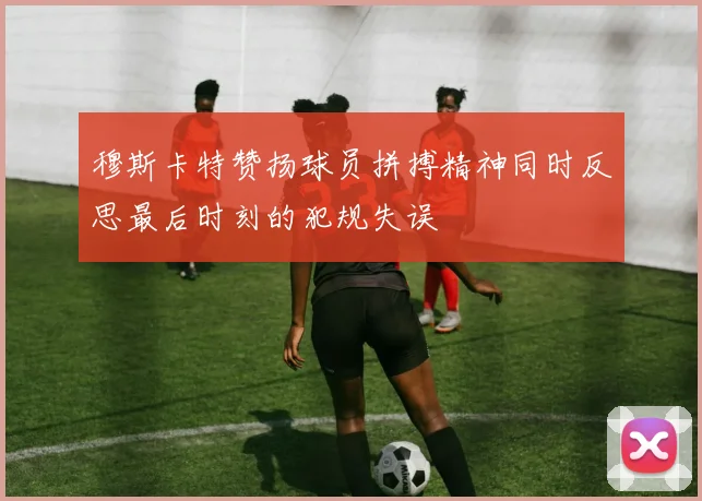 穆斯卡特赞扬球员拼搏精神同时反思最后时刻的犯规失误