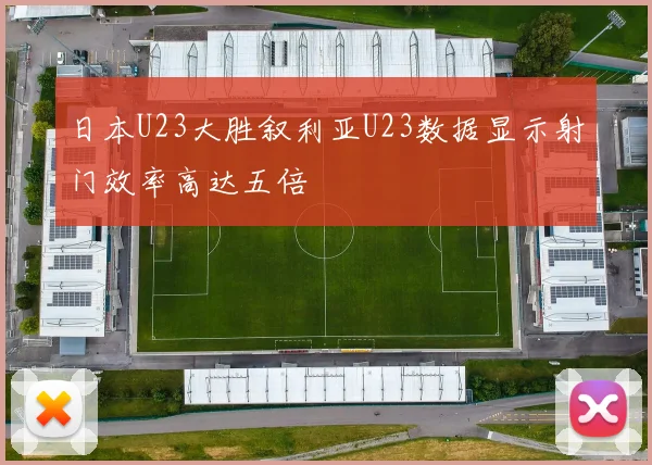 日本U23大胜叙利亚U23数据显示射门效率高达五倍