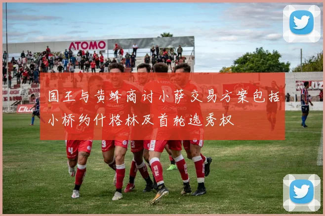 国王与黄蜂商讨小萨交易方案包括小桥约什格林及首轮选秀权