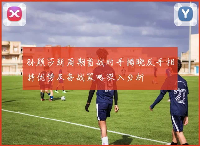 孙颖莎新周期首战对手揭晓反手相持优势及备战策略深入分析