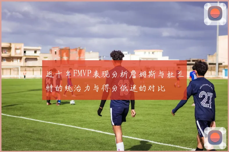 近十年FMVP表现分析詹姆斯与杜兰特的统治力与得分低迷的对比