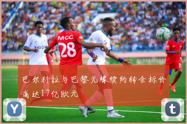 巴尔科拉与巴黎无缘续约转会标价高达17亿欧元