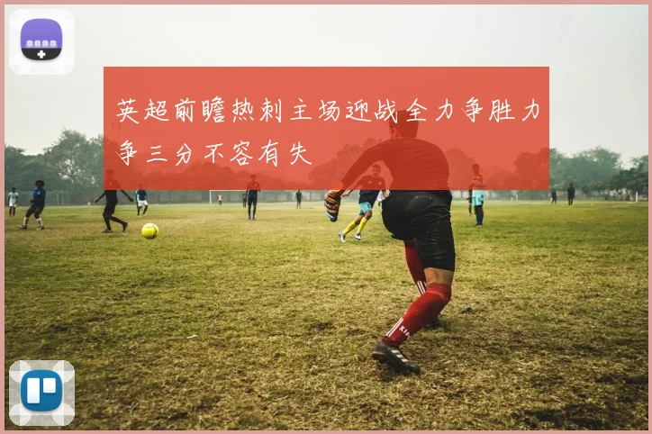 英超前瞻热刺主场迎战全力争胜力争三分不容有失