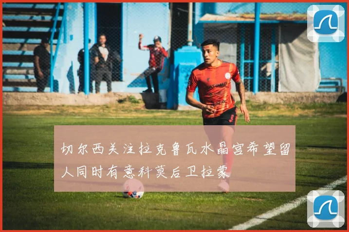 切尔西关注拉克鲁瓦水晶宫希望留人同时有意科莫后卫拉蒙