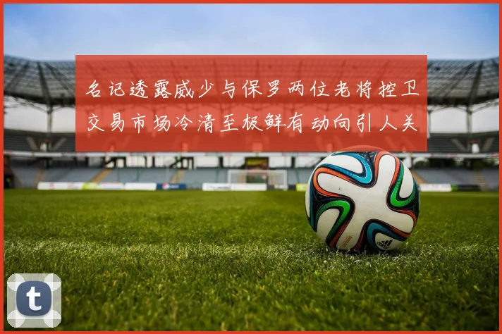 名记透露威少与保罗两位老将控卫交易市场冷清至极鲜有动向引人关注