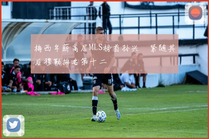 梅西年薪高居MLS榜首孙兴慜紧随其后穆勒排名第十二