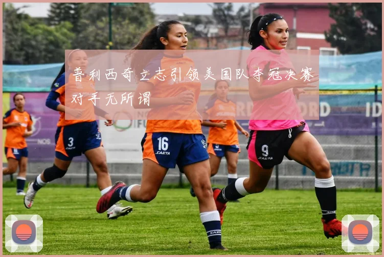 普利西奇立志引领美国队夺冠决赛对手无所谓