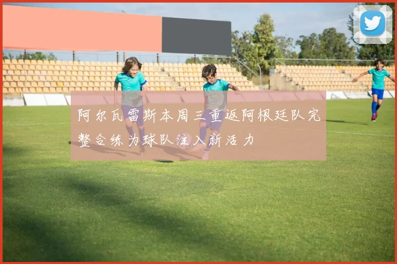 阿尔瓦雷斯本周三重返阿根廷队完整合练为球队注入新活力