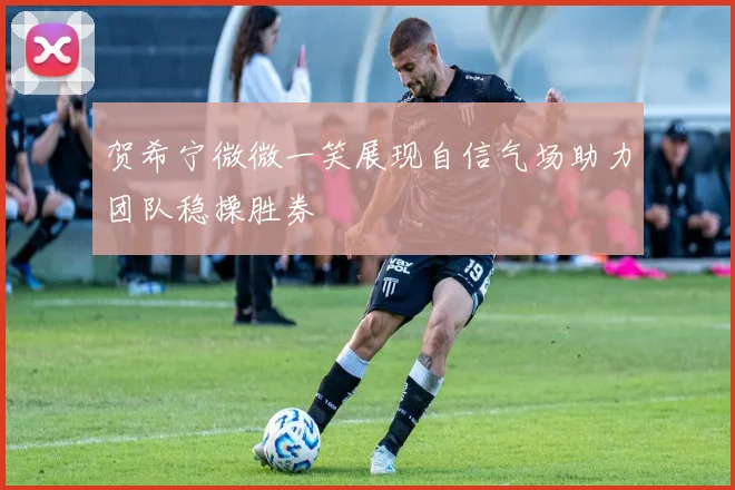 贺希宁微微一笑展现自信气场助力团队稳操胜券
