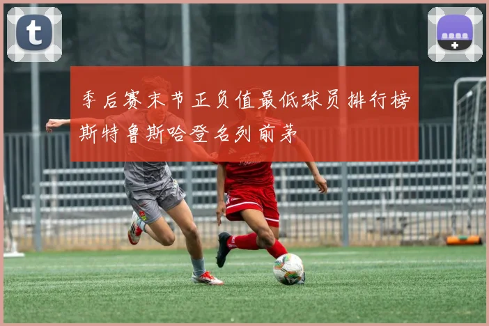 季后赛末节正负值最低球员排行榜斯特鲁斯哈登名列前茅