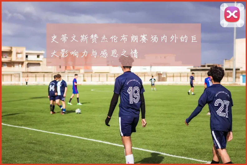 史蒂文斯赞杰伦布朗赛场内外的巨大影响力与感恩之情