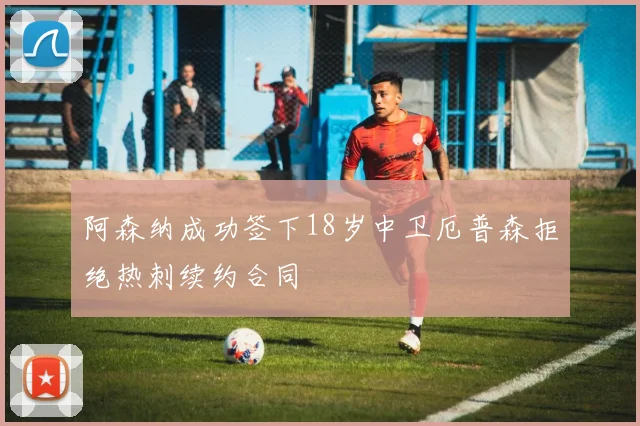 阿森纳成功签下18岁中卫厄普森拒绝热刺续约合同