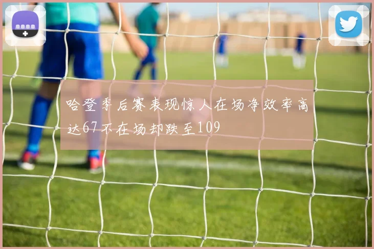 哈登季后赛表现惊人在场净效率高达67不在场却跌至109