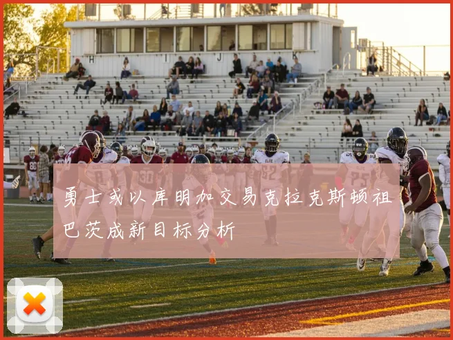 勇士或以库明加交易克拉克斯顿祖巴茨成新目标分析