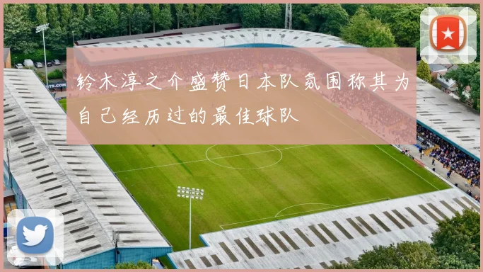 铃木淳之介盛赞日本队氛围称其为自己经历过的最佳球队