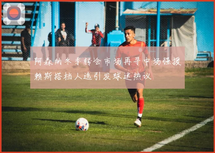 阿森纳冬季转会市场再寻中场强援赖斯搭档人选引发球迷热议