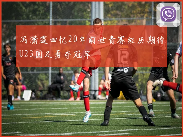冯潇霆回忆20年前世青赛经历期待U23国足勇夺冠军